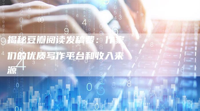 揭秘豆瓣阅读发稿费：作家们的优质写作平台和收入来源-直编软文营销网