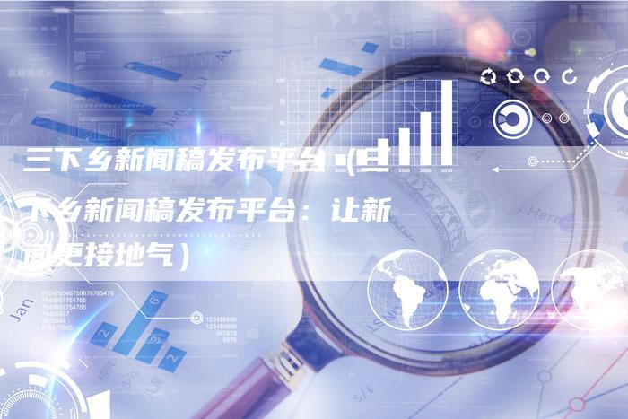 三下乡新闻稿发布平台（三下乡新闻稿发布平台：让新闻更接地气）
