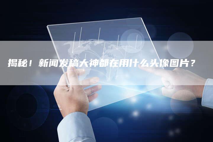 揭秘!新闻发稿大神都在用什么头像图片?-直编软文营销网