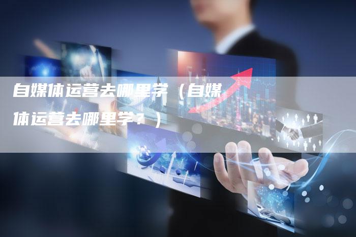 自媒体运营去哪里学（自媒体运营去哪里学？）-直编软文营销网