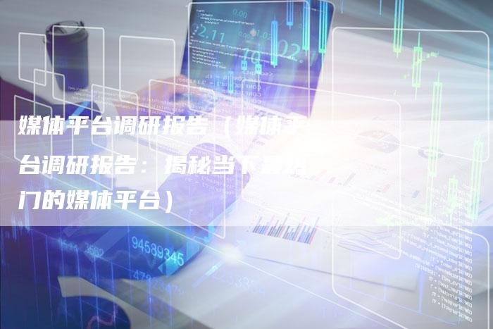 媒体平台调研报告（媒体平台调研报告：揭秘当下最热门的媒体平台）-直编软文营销网