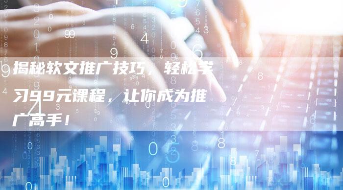 揭秘软文推广技巧，轻松学习99元课程，让你成为推广高手！-直编软文营销网