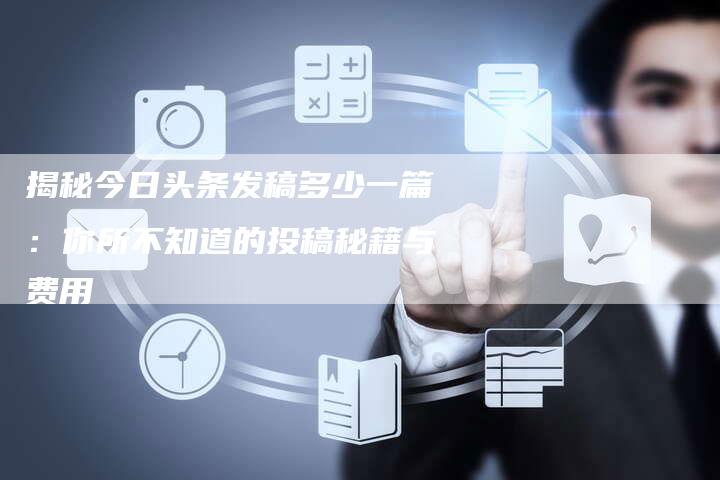揭秘今日头条发稿多少一篇：你所不知道的投稿秘籍与费用-直编软文营销网