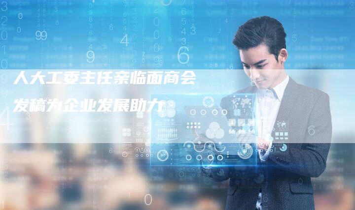 人大工委主任亲临面商会 发稿为企业发展助力-直编软文营销网