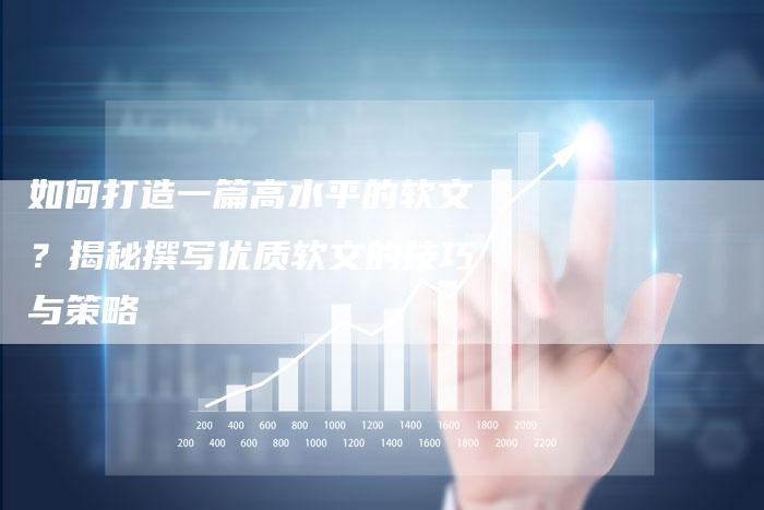 如何打造一篇高水平的软文?揭秘撰写优质软文的技巧与策略-直编软文营销网
