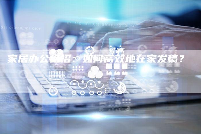 家居办公绝招：如何高效地在家发稿？-直编软文营销网