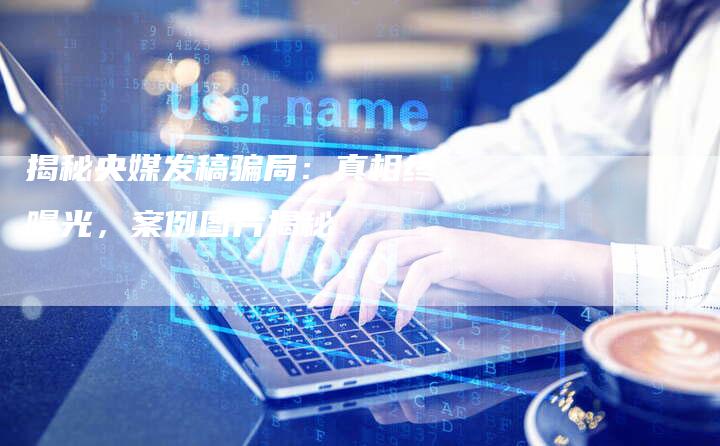 揭秘央媒发稿骗局：真相终曝光，案例图片揭秘